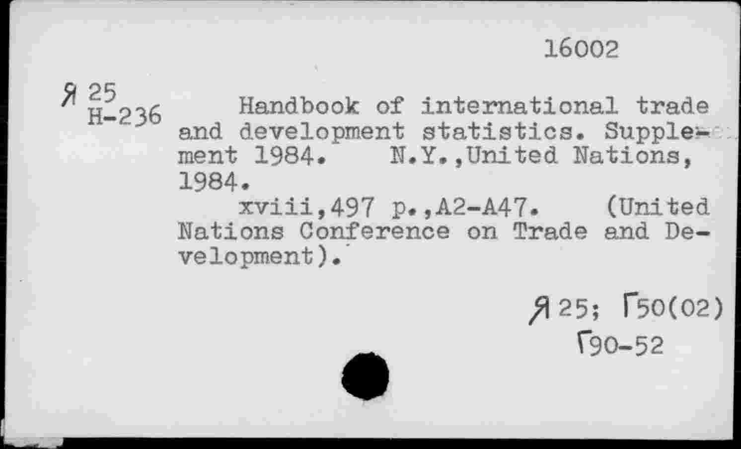 ﻿16002
H-236 Handbook of international trade and development statistics. Supple?-ment 1984. N.Y.»United Nations, 1984.
xviii,497 p.»A2-A47. (United Nations Conference on Trade and Development).
/125; T50(02)
(90-52